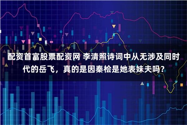 配资首富股票配资网 李清照诗词中从无涉及同时代的岳飞，真的是因秦桧是她表妹夫吗？