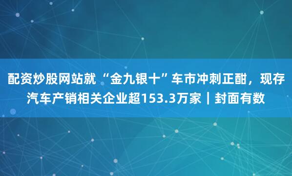 配资炒股网站就 “金九银十”车市冲刺正酣，现存汽车产销相关企业超153.3万家｜封面有数