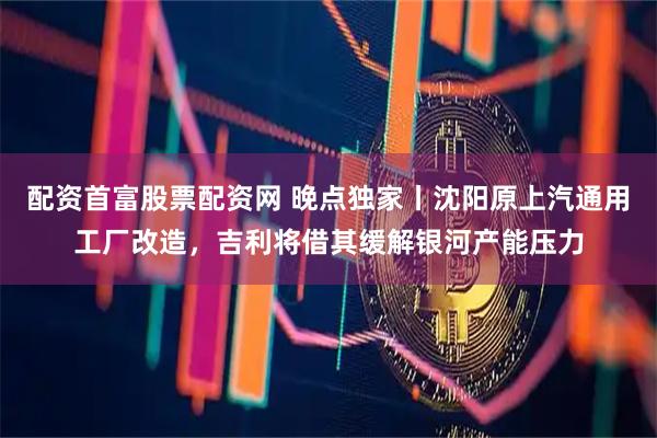 配资首富股票配资网 晚点独家丨沈阳原上汽通用工厂改造，吉利将借其缓解银河产能压力