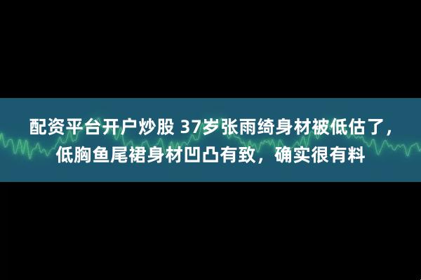配资平台开户炒股 37岁张雨绮身材被低估了，低胸鱼尾裙身材凹凸有致，确实很有料