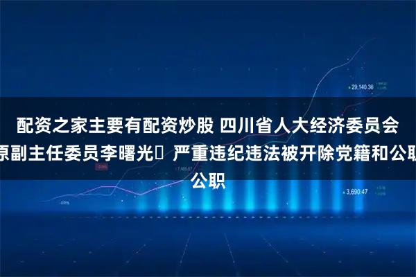 配资之家主要有配资炒股 四川省人大经济委员会原副主任委员李曙光 严重违纪违法被开除党籍和公职