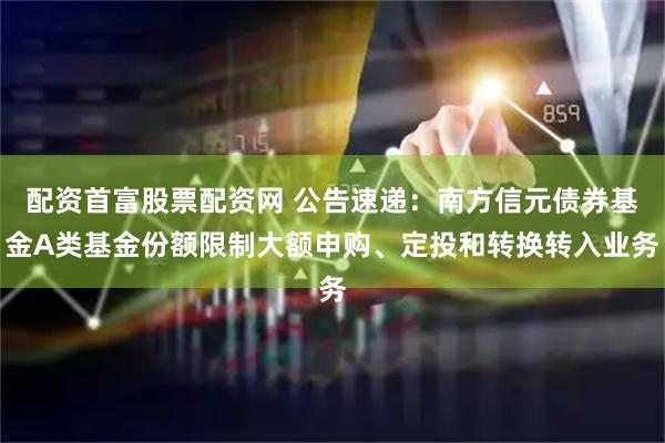 配资首富股票配资网 公告速递:南方信元债券基金A类基金份额限制大额申购、定投和转换转入业务