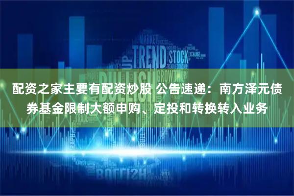 配资之家主要有配资炒股 公告速递:南方泽元债券基金限制大额申购、定投和转换转入业务