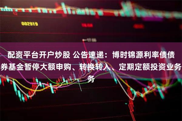 配资平台开户炒股 公告速递：博时锦源利率债债券基金暂停大额申购、转换转入、定期定额投资业务