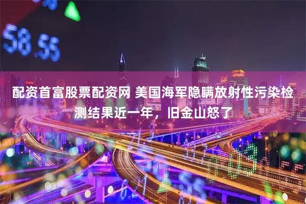 配资首富股票配资网 美国海军隐瞒放射性污染检测结果近一年，旧金山怒了