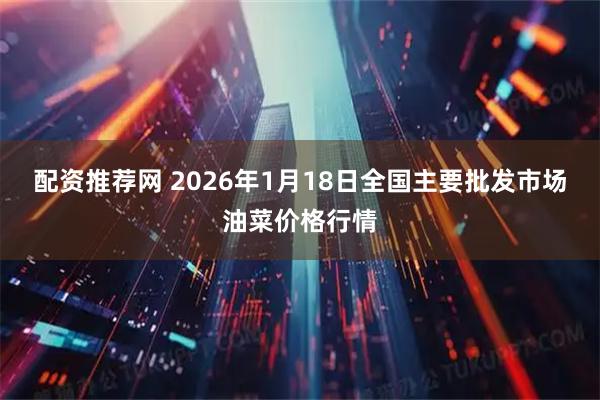 配资推荐网 2026年1月18日全国主要批发市场油菜价格行情