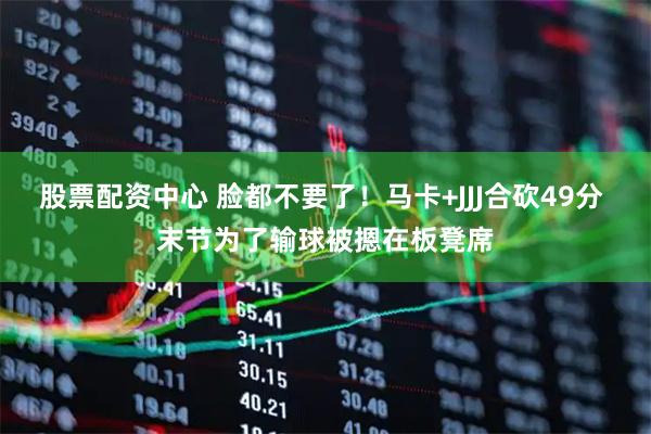 股票配资中心 脸都不要了！马卡+JJJ合砍49分 末节为了输球被摁在板凳席