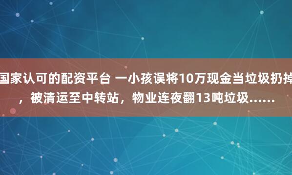 国家认可的配资平台 一小孩误将10万现金当垃圾扔掉，被清运至中转站，物业连夜翻13吨垃圾......