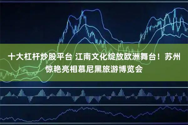 十大杠杆炒股平台 江南文化绽放欧洲舞台！苏州惊艳亮相慕尼黑旅游博览会