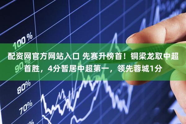 配资网官方网站入口 先赛升榜首！铜梁龙取中超首胜，4分暂居中超第一，领先蓉城1分
