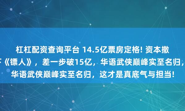 杠杠配资查询平台 14.5亿票房定格! 资本撤资跑路，吴京独自扛下《镖人》，差一步破15亿，华语武侠巅峰实至名归，这才是真底气与担当!