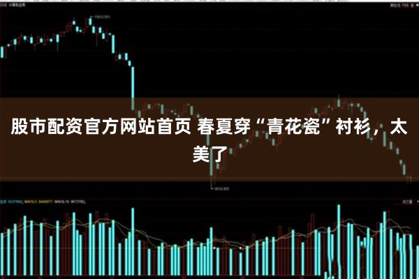 股市配资官方网站首页 春夏穿“青花瓷”衬衫，太美了