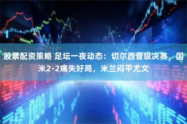 股票配资策略 足坛一夜动态：切尔西晋级决赛，国米2-2痛失好局，米兰闷平尤文