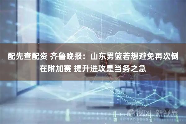配先查配资 齐鲁晚报：山东男篮若想避免再次倒在附加赛 提升进攻是当务之急