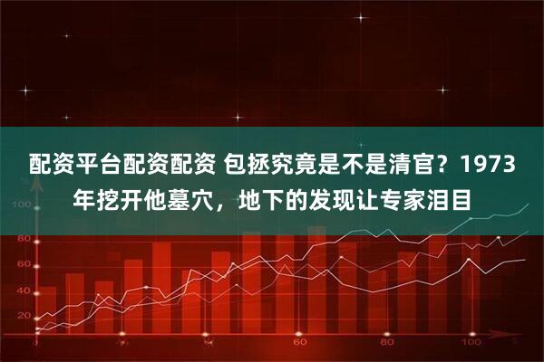 配资平台配资配资 包拯究竟是不是清官？1973年挖开他墓穴，地下的发现让专家泪目