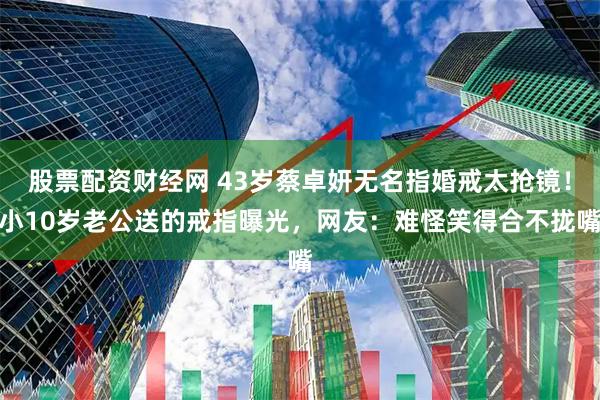 股票配资财经网 43岁蔡卓妍无名指婚戒太抢镜！小10岁老公送的戒指曝光，网友：难怪笑得合不拢嘴