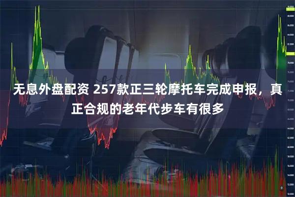 无息外盘配资 257款正三轮摩托车完成申报，真正合规的老年代步车有很多