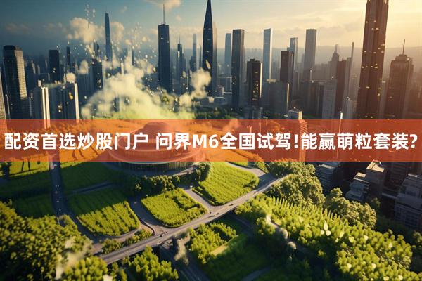 配资首选炒股门户 问界M6全国试驾!能赢萌粒套装?