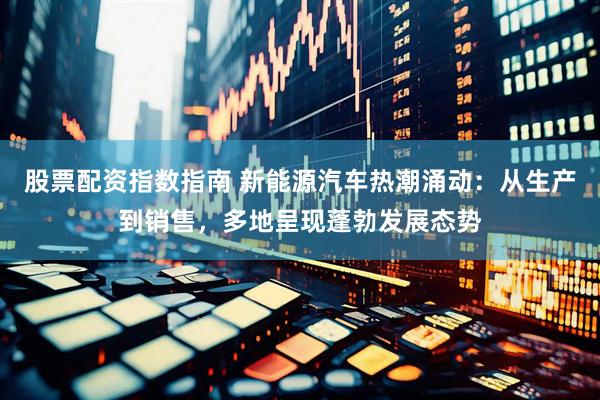 股票配资指数指南 新能源汽车热潮涌动：从生产到销售，多地呈现蓬勃发展态势