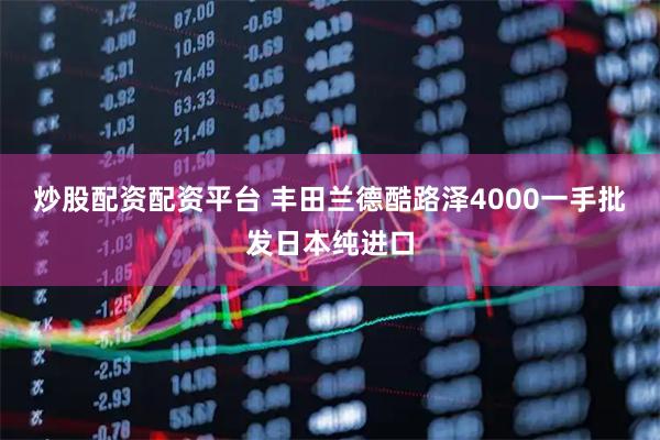 炒股配资配资平台 丰田兰德酷路泽4000一手批发日本纯进口
