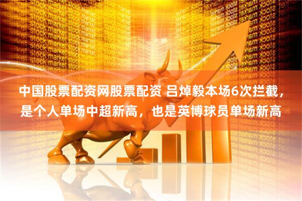 中国股票配资网股票配资 吕焯毅本场6次拦截，是个人单场中超新高，也是英博球员单场新高