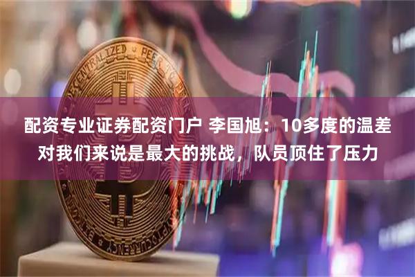 配资专业证券配资门户 李国旭：10多度的温差对我们来说是最大的挑战，队员顶住了压力