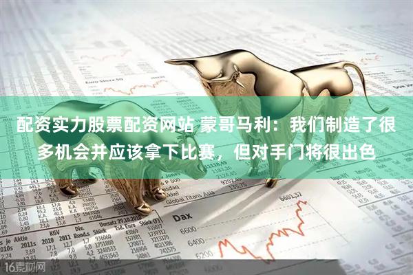 配资实力股票配资网站 蒙哥马利：我们制造了很多机会并应该拿下比赛，但对手门将很出色