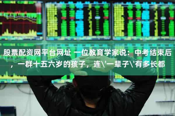 股票配资网平台网址 一位教育学家说:中考结束后,一群十五六岁的孩子,连'一辈子'有多长都